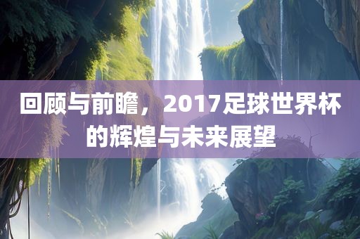 回顾与前瞻，2017足球世界杯的辉煌与未来展望