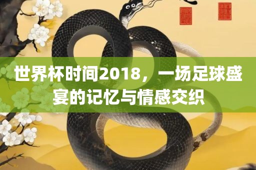 世界杯时间2018，一场足球盛宴的记忆与情感交织