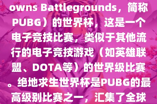 关于绝地求生（PlayerUnknowns Battlegrounds，简称PUBG）的世界杯，这是一个电子竞技比赛，类似于其他流行的电子竞技游戏（如英雄联盟、DOTA等）的世界级比赛。绝地求生世界杯是PUBG的最高级别比赛之一，汇集了全球最优秀的PUBG玩家和团队。