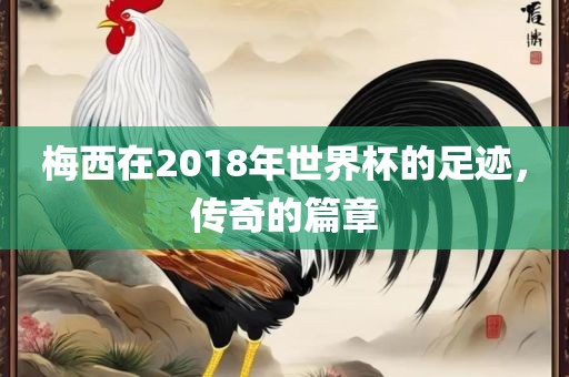 梅西在2018年世界杯的足迹，传奇的篇章