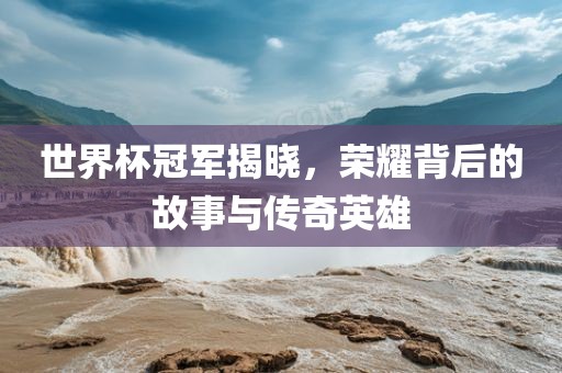 世界杯冠军揭晓，荣耀背后的故事与传奇英雄
