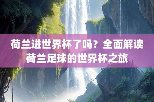 荷兰进世界杯了吗？全面解读荷兰足球的世界杯之旅