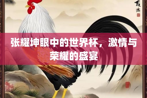 张耀坤眼中的世界杯，激情与荣耀的盛宴