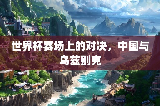 世界杯赛场上的对决，中国与乌兹别克