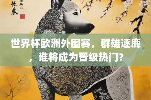 世界杯欧洲外围赛，群雄逐鹿，谁将成为晋级热门？