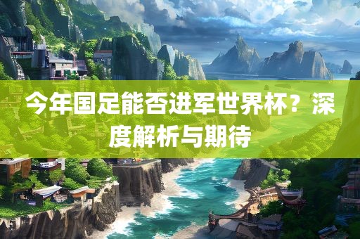 今年国足能否进军世界杯？深度解析与期待