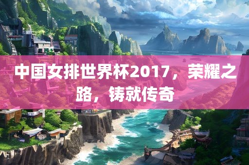 中国女排世界杯2017，荣耀之路，铸就传奇