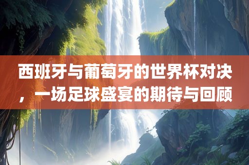 西班牙与葡萄牙的世界杯对决，一场足球盛宴的期待与回顾