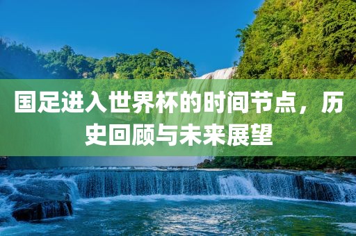 国足进入世界杯的时间节点，历史回顾与未来展望