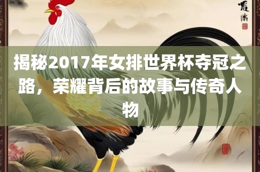 揭秘2017年女排世界杯夺冠之路，荣耀背后的故事与传奇人物