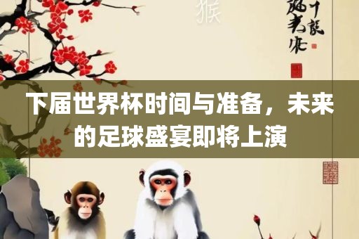 下届世界杯时间与准备，未来的足球盛宴即将上演