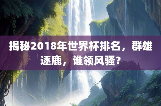 揭秘2018年世界杯排名，群雄逐鹿，谁领风骚？