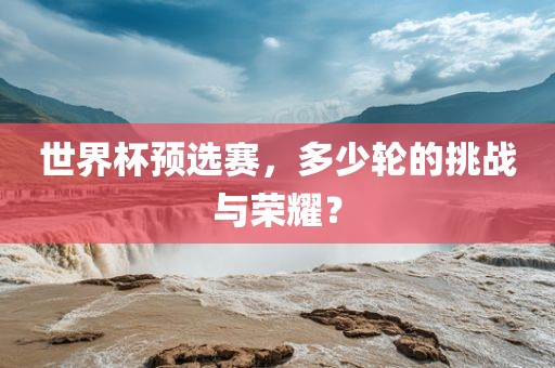 世界杯预选赛，多少轮的挑战与荣耀？