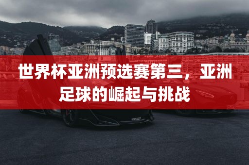 世界杯亚洲预选赛第三，亚洲足球的崛起与挑战