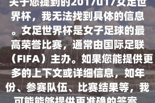 关于您提到的2017u17女足世界杯，我无法找到具体的信息。女足世界杯是女子足球的最高荣誉比赛，通常由国际足联（FIFA）主办。如果您能提供更多的上下文或详细信息，如年份、参赛队伍、比赛结果等，我可能能够提供更准确的答案。