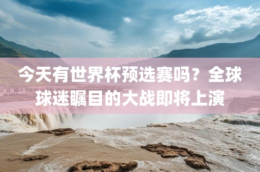今天有世界杯预选赛吗？全球球迷瞩目的大战即将上演