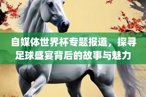 自媒体世界杯专题报道，探寻足球盛宴背后的故事与魅力