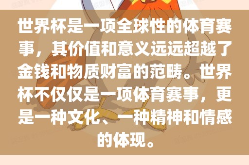 世界杯是一项全球性的体育赛事，其价值和意义远远超越了金钱和物质财富的范畴。世界杯不仅仅是一项体育赛事，更是一种文化、一种精神和情感的体现。