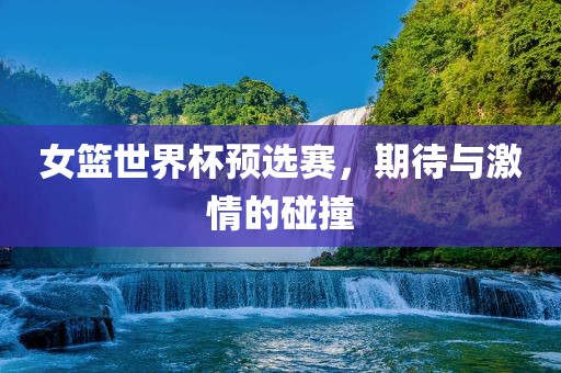 女篮世界杯预选赛，期待与激情的碰撞