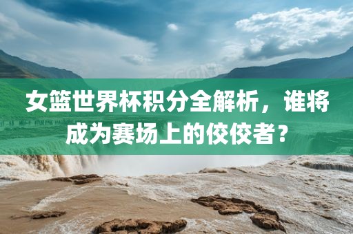 女篮世界杯积分全解析，谁将成为赛场上的佼佼者？