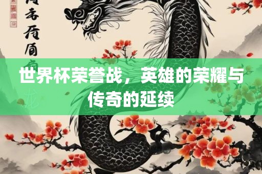 世界杯荣誉战，英雄的荣耀与传奇的延续