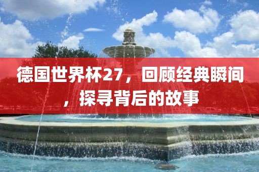 德国世界杯27，回顾经典瞬间，探寻背后的故事