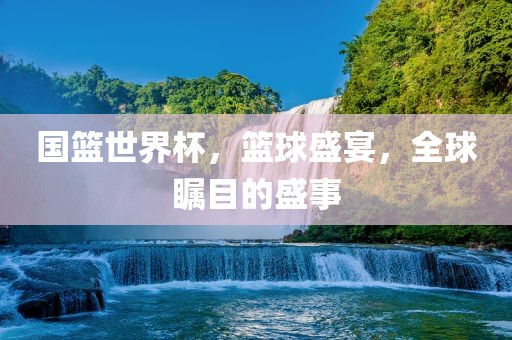 国篮世界杯，篮球盛宴，全球瞩目的盛事