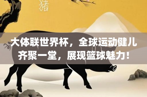 大体联世界杯，全球运动健儿齐聚一堂，展现篮球魅力！