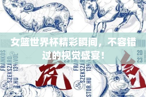 女篮世界杯精彩瞬间，不容错过的视觉盛宴！